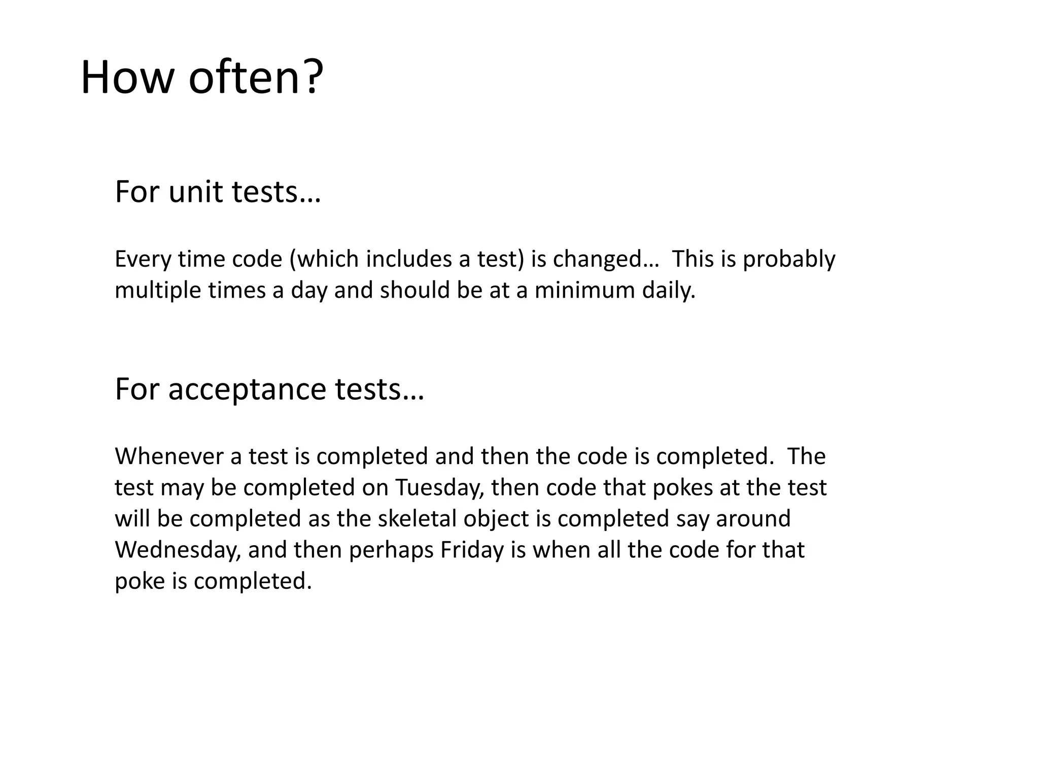 How often? For unit tests… Every time code (which includes a test) is changed… This is probably multiple times a day and should be at a minimum daily. For acceptance tests… Whenever a test is completed and then the code is completed. The test may be completed on Tuesday, then code that pokes at the test will be completed as the skeletal object is completed say around Wednesday, and then perhaps Friday is when all the code for that poke is completed. 
