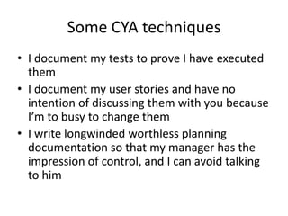 Some CYA techniques
• I document my tests to prove I have executed
them
• I document my user stories and have no
intention of discussing them with you because
I’m to busy to change them
• I write longwinded worthless planning
documentation so that my manager has the
impression of control, and I can avoid talking
to him

 