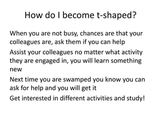 How do I become t-shaped?
When you are not busy, chances are that your
colleagues are, ask them if you can help
Assist your colleagues no matter what activity
they are engaged in, you will learn something
new
Next time you are swamped you know you can
ask for help and you will get it
Get interested in different activities and study!

 
