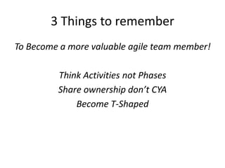 3 Things to remember
To Become a more valuable agile team member!
Think Activities not Phases
Share ownership don’t CYA
Become T-Shaped

 