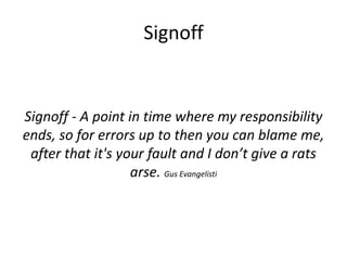 Signoff

Signoff - A point in time where my responsibility
ends, so for errors up to then you can blame me,
after that it's your fault and I don’t give a rats
arse. Gus Evangelisti

 