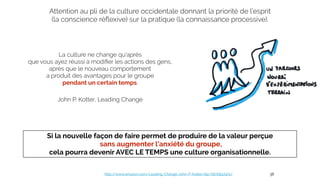 La culture ne change qu'après
que vous ayez réussi à modiﬁer les actions des gens,
après que le nouveau comportement
a produit des avantages pour le groupe
pendant un certain temps.
John P. Kotter, Leading Change
http://www.amazon.com/Leading-Change-John-P-Kotter/dp/0875847471/ 38
Attention au pli de la culture occidentale donnant la priorité de l’esprit
(la conscience réﬂexive) sur la pratique (la connaissance processive).
Si la nouvelle façon de faire permet de produire de la valeur perçue
sans augmenter l'anxiété du groupe,
cela pourra devenir AVEC LE TEMPS une culture organisationnelle.
 