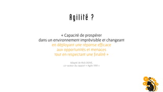 « Capacité de prospérer
dans un environnement imprévisible et changeant
en déployant une réponse efficace
aux opportunités et menaces
tout en respectant une finalité »
Adapté de Rick DOVE,
co-auteur du rapport « Agile 1991 »
Agilité ?
 