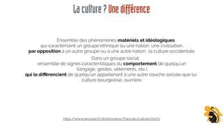 Laculture?Unedifférence
Ensemble des phénomènes matériels et idéologiques
qui caractérisent un groupe ethnique ou une nation, une civilisation,
par opposition à un autre groupe ou à une autre nation : la culture occidentale.
Dans un groupe social,
ensemble de signes caractéristiques du comportement de quelqu'un
(langage, gestes, vêtements, etc.)
qui le diﬀérencient de quelqu'un appartenant à une autre couche sociale que lui : 
culture bourgeoise, ouvrière.
https://www.larousse.fr/dictionnaires/francais/culture/21072
 