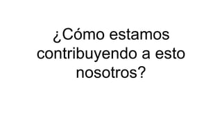 ¿Cómo estamos
contribuyendo a esto
nosotros?
 