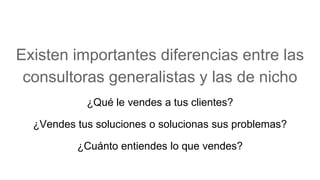Existen importantes diferencias entre las
consultoras generalistas y las de nicho
¿Qué le vendes a tus clientes?
¿Vendes tus soluciones o solucionas sus problemas?
¿Cuánto entiendes lo que vendes?
 