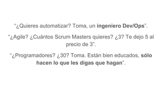 “¿Quieres automatizar? Toma, un ingeniero Dev/Ops”.
“¿Agile? ¿Cuántos Scrum Masters quieres? ¿3? Te dejo 5 al
precio de 3”.
“¿Programadores? ¿30? Toma. Están bien educados, sólo
hacen lo que les digas que hagan”.
 