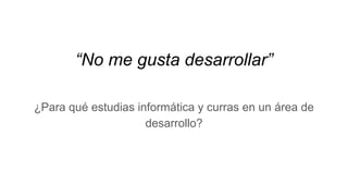 “No me gusta desarrollar”
¿Para qué estudias informática y curras en un área de
desarrollo?
 