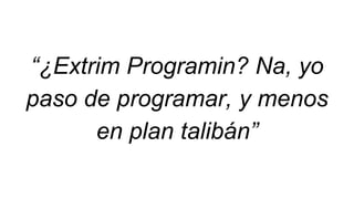 “¿Extrim Programin? Na, yo
paso de programar, y menos
en plan talibán”
 