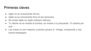 Primeras claves
● Agile no es únicamente Scrum.
● Agile no es únicamente foco en las personas.
● No existe Agile sin Agile software delivery
● Tu cliente no se resiste al cambio, se resiste a tu propuesta. Tú sabrás por
qué.
● Las cosas no son mejores o peores porque sí. Indaga, comprende y haz
buena pedagogía.
 