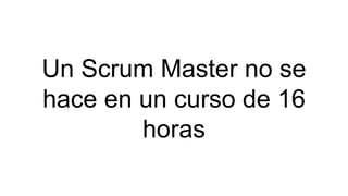Un Scrum Master no se
hace en un curso de 16
horas
 