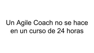 Un Agile Coach no se hace
en un curso de 24 horas
 