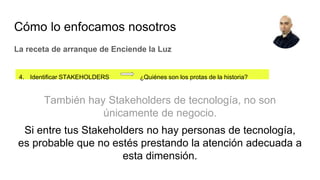 4. Identificar STAKEHOLDERS ¿Quiénes son los protas de la historia?
La receta de arranque de Enciende la Luz
Cómo lo enfocamos nosotros
También hay Stakeholders de tecnología, no son
únicamente de negocio.
Si entre tus Stakeholders no hay personas de tecnología,
es probable que no estés prestando la atención adecuada a
esta dimensión.
 