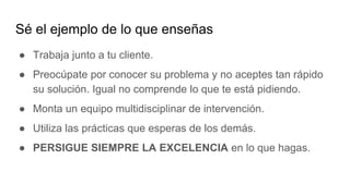 Sé el ejemplo de lo que enseñas
● Trabaja junto a tu cliente.
● Preocúpate por conocer su problema y no aceptes tan rápido
su solución. Igual no comprende lo que te está pidiendo.
● Monta un equipo multidisciplinar de intervención.
● Utiliza las prácticas que esperas de los demás.
● PERSIGUE SIEMPRE LA EXCELENCIA en lo que hagas.
 