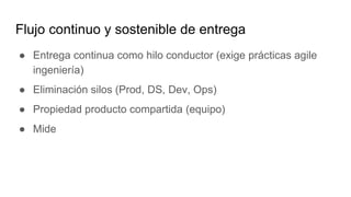 Flujo continuo y sostenible de entrega
● Entrega continua como hilo conductor (exige prácticas agile
ingeniería)
● Eliminación silos (Prod, DS, Dev, Ops)
● Propiedad producto compartida (equipo)
● Mide
 