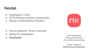 Nextail
● Despliegue 1-3/dia
● XP & DevOps practices (mejorando)
● Equipo multidisciplinar (Squads)
● Nuevo producto / Nuevo mercado
● Market fit consolidado
● Escalando
2018-Actualidad
Startup SaaS Retail
IA y Analitica prescriptiva
Depto. Producto
34 personas (6 Equipos)
 
