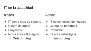IT en la actualidad
Antes
● IT como área de soporte
● Centro de coste
● Proyectos
● No es área estratégica
○ Outsourcing
Ahora
● IT como núcleo de negocio
● Centro de beneficio
● Productos
● Es área estratégica
○ Insourcing
 