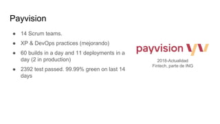 Payvision
● 14 Scrum teams.
● XP & DevOps practices (mejorando)
● 60 builds in a day and 11 deployments in a
day (2 in production)
● 2392 test passed. 99.99% green on last 14
days
2018-Actualidad
Fintech, parte de ING
 