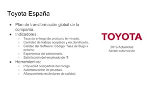 Toyota España
● Plan de transformación global de la
compañía.
● Indicadores:
○ Tasa de entrega de producto terminado.
○ Cantidad de trabajo aceptado y no planificado.
○ Calidad del Software: Código/ Tasa de Bugs x
entorno.
○ Experiencia del peticionario.
○ Satisfacción del empleado de IT.
● Herramientas:
○ Propiedad compartida del código.
○ Automatización de pruebas.
○ Afianzamiento estándares de calidad.
2019-Actualidad
Sector automoción
 