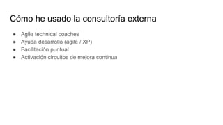 Cómo he usado la consultoría externa
● Agile technical coaches
● Ayuda desarrollo (agile / XP)
● Facilitación puntual
● Activación circuitos de mejora continua
 