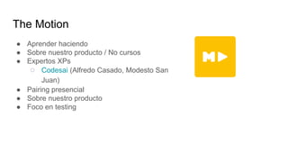 The Motion
● Aprender haciendo
● Sobre nuestro producto / No cursos
● Expertos XPs
○ Codesai (Alfredo Casado, Modesto San
Juan)
● Pairing presencial
● Sobre nuestro producto
● Foco en testing
 