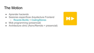 The Motion
● Aprender haciendo
● Sesiones específicas Arquitectura Frontend
○ Ricardo Borillo + CodingStones
● Mob programming (presencial)
● Architecture clinic (Asinc/Remoto + presencial)
 