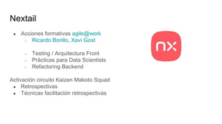 Nextail
● Acciones formativas agile@work
○ Ricardo Borillo, Xavi Gost
○ Testing / Arquitectura Front
○ Prácticas para Data Scientists
○ Refactoring Backend
Activación circuito Kaizen Makoto Squad
● Retrospectivas
● Técnicas facilitación retrospectivas
 