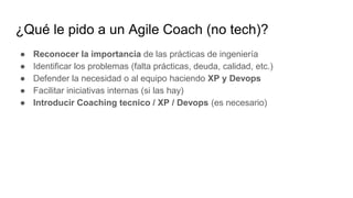 ¿Qué le pido a un Agile Coach (no tech)?
● Reconocer la importancia de las prácticas de ingeniería
● Identificar los problemas (falta prácticas, deuda, calidad, etc.)
● Defender la necesidad o al equipo haciendo XP y Devops
● Facilitar iniciativas internas (si las hay)
● Introducir Coaching tecnico / XP / Devops (es necesario)
 