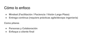 Cómo lo enfoco
● Mindset (Facilitación / Paciencia / Visión Largo Plazo)
● Entrega continua (requiere prácticas agile/devops ingeniería)
Como pilares
● Personas y Colaboración
● Enfoque a cliente final
 