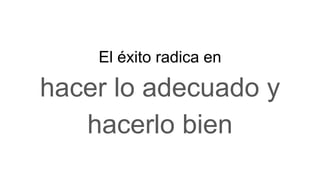 El éxito radica en
hacer lo adecuado y
hacerlo bien
 