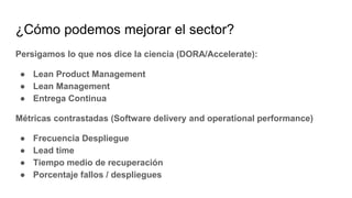 ¿Cómo podemos mejorar el sector?
Persigamos lo que nos dice la ciencia (DORA/Accelerate):
● Lean Product Management
● Lean Management
● Entrega Continua
Métricas contrastadas (Software delivery and operational performance)
● Frecuencia Despliegue
● Lead time
● Tiempo medio de recuperación
● Porcentaje fallos / despliegues
 