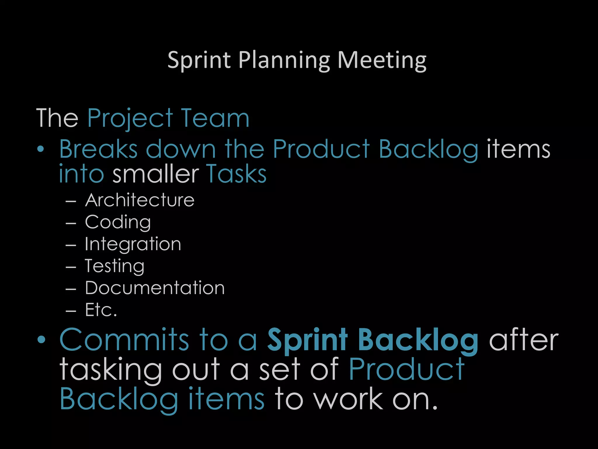 Sprint Planning Meeting
The Project Team
• Breaks down the Product Backlog items
into smaller Tasks
– Architecture
– Coding
– Integration
– Testing
– Documentation
– Etc.
• Commits to a Sprint Backlog after
tasking out a set of Product
Backlog items to work on.
25
 
