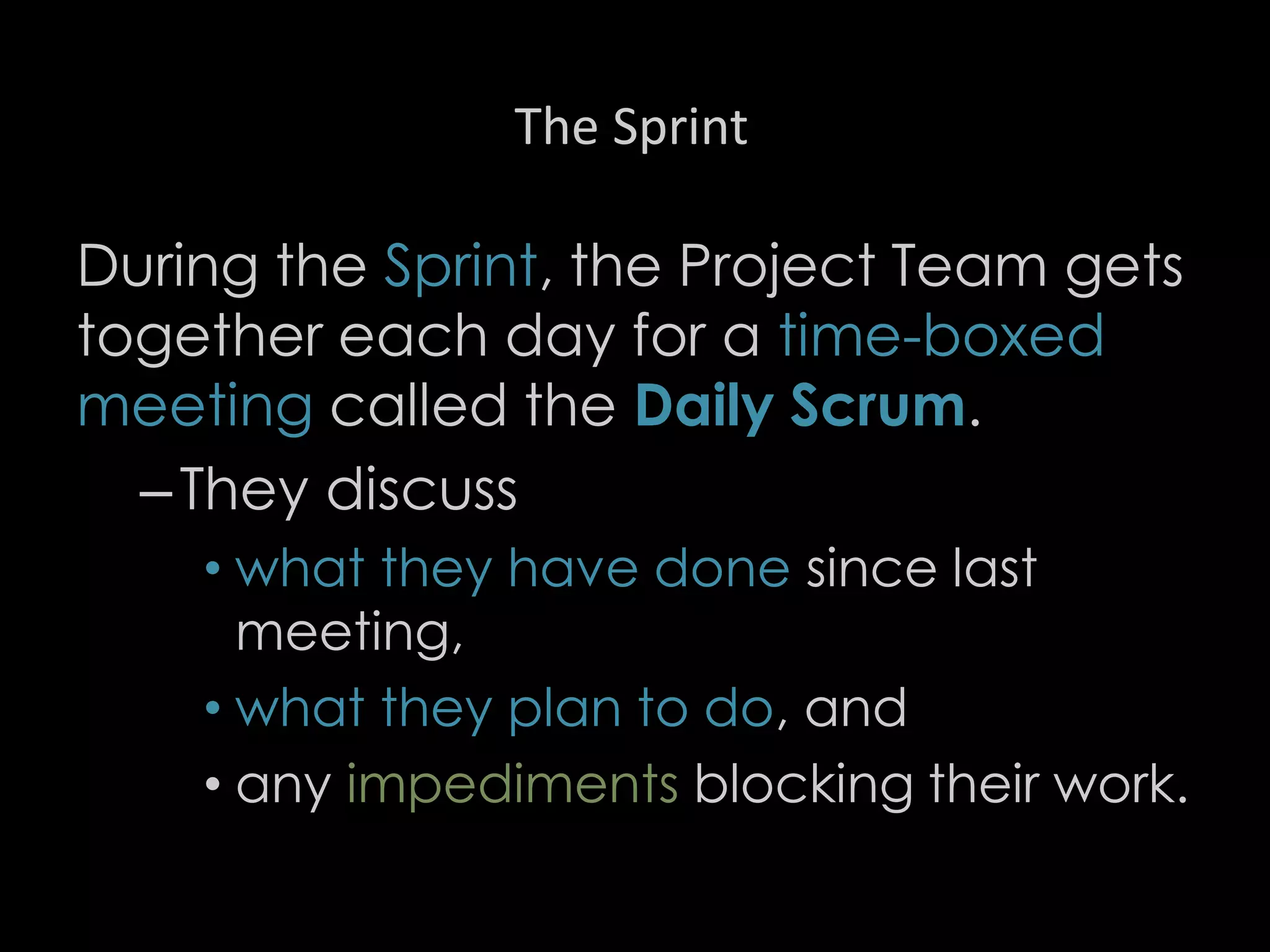 The Sprint
During the Sprint, the Project Team gets
together each day for a time-boxed
meeting called the Daily Scrum.
–They discuss
• what they have done since last
meeting,
• what they plan to do, and
• any impediments blocking their work.
27
 