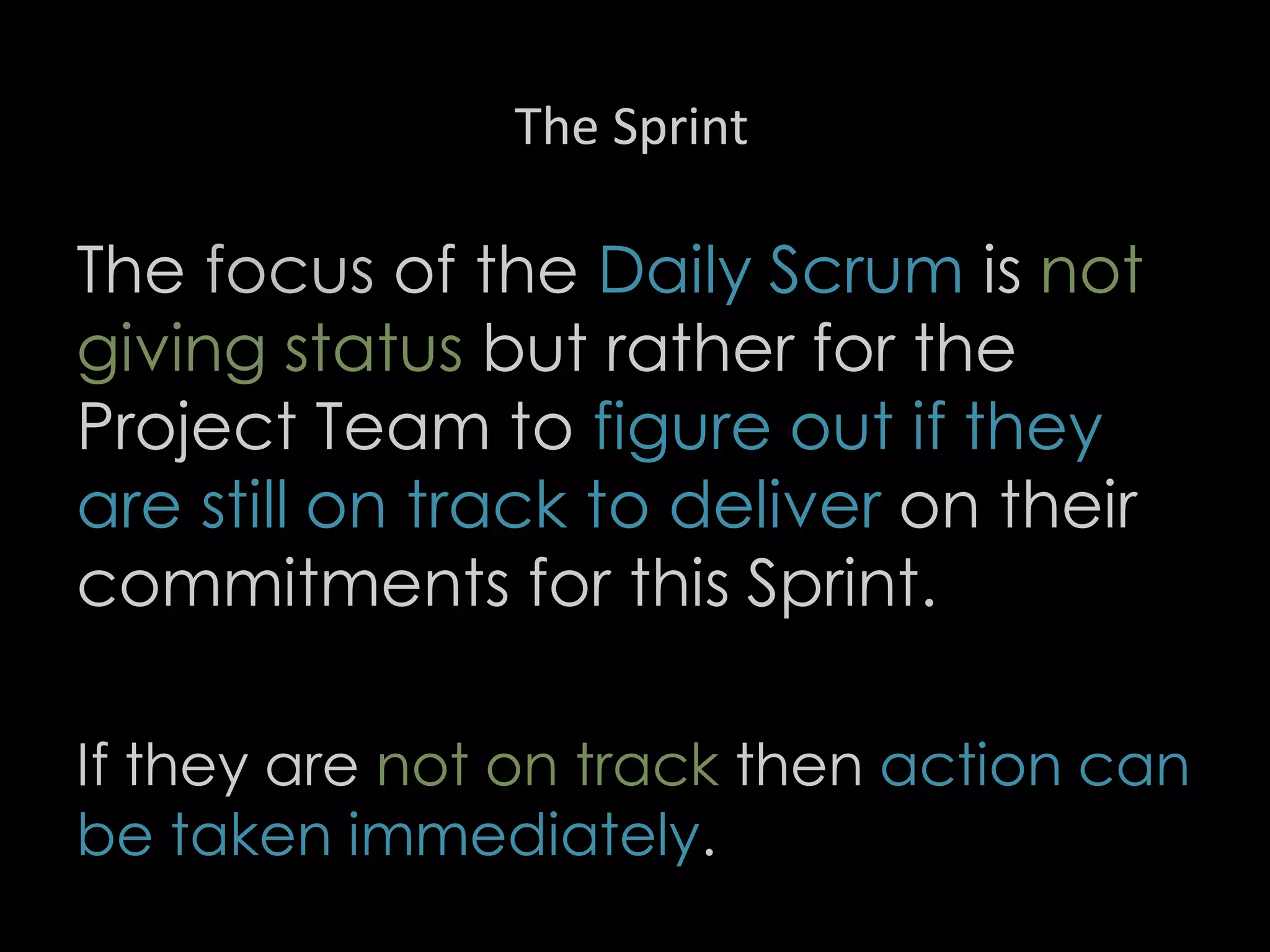 The Sprint
The focus of the Daily Scrum is not
giving status but rather for the
Project Team to figure out if they
are still on track to deliver on their
commitments for this Sprint.
If they are not on track then action can
be taken immediately.
28
 