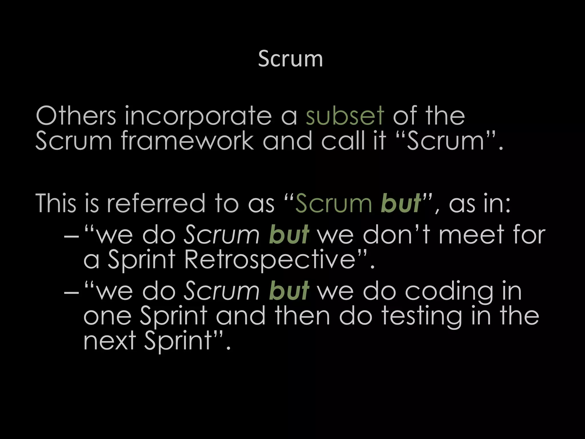 Scrum
Others incorporate a subset of the
Scrum framework and call it “Scrum”.
This is referred to as “Scrum but”, as in:
– “we do Scrum but we don’t meet for
a Sprint Retrospective”.
– “we do Scrum but we do coding in
one Sprint and then do testing in the
next Sprint”.
36
 