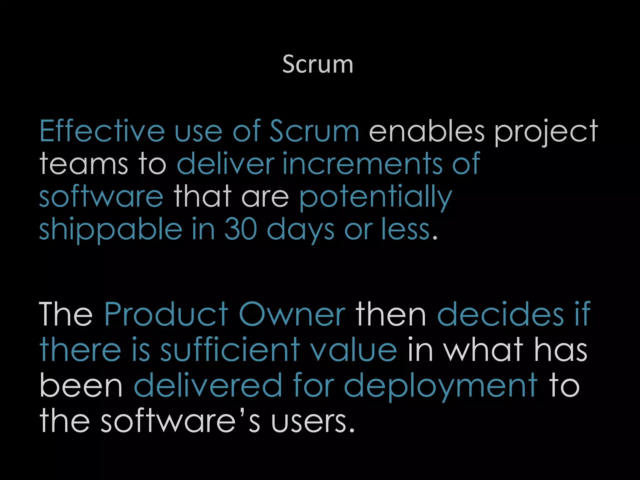 Scrum
Effective use of Scrum enables project
teams to deliver increments of
software that are potentially
shippable in 30 days or less.
The Product Owner then decides if
there is sufficient value in what has
been delivered for deployment to
the software’s users.
37
 