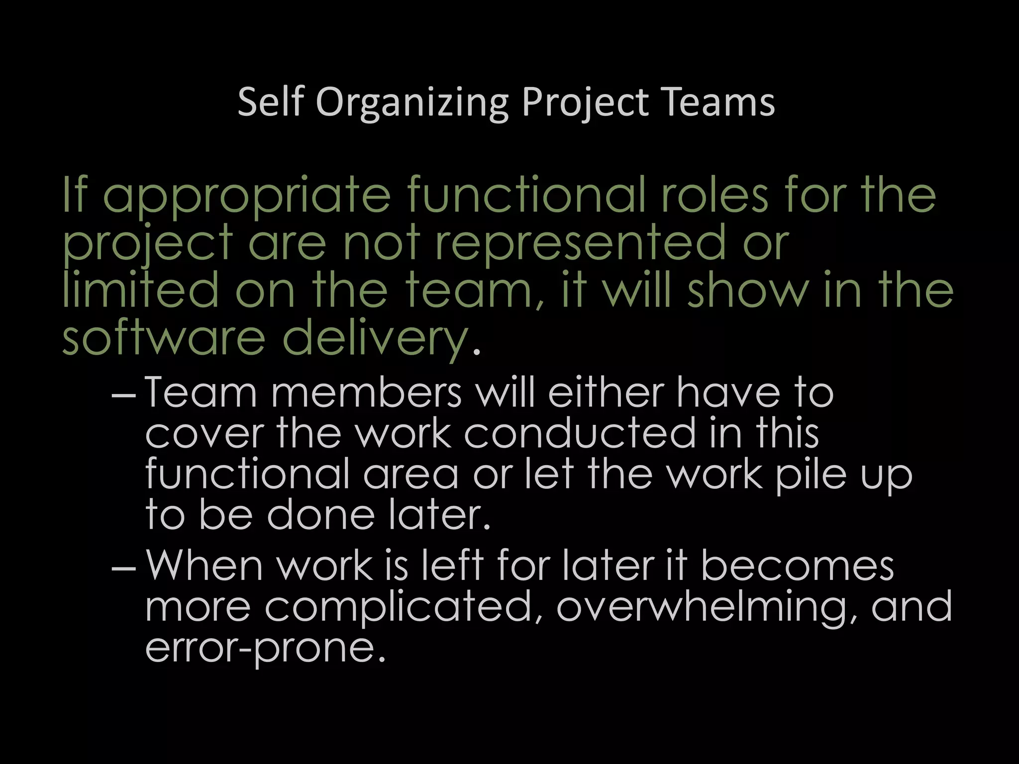 Self Organizing Project Teams
If appropriate functional roles for the
project are not represented or
limited on the team, it will show in the
software delivery.
– Team members will either have to
cover the work conducted in this
functional area or let the work pile up
to be done later.
– When work is left for later it becomes
more complicated, overwhelming, and
error-prone.
50
 