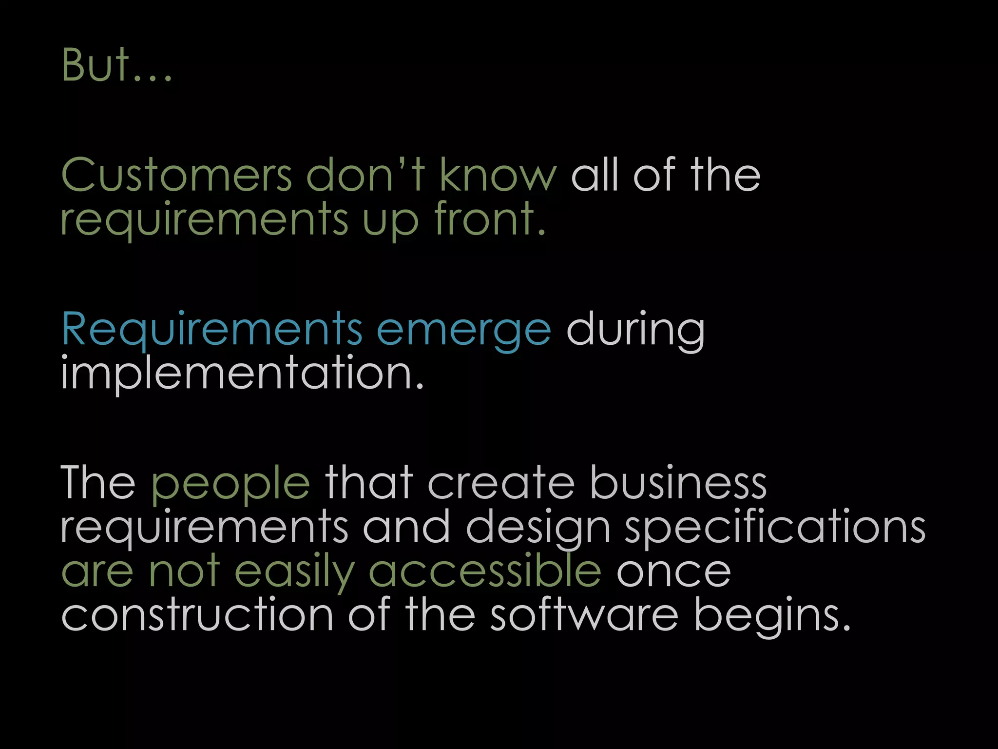 But…
Customers don’t know all of the
requirements up front.
Requirements emerge during
implementation.
The people that create business
requirements and design specifications
are not easily accessible once
construction of the software begins.
59
 
