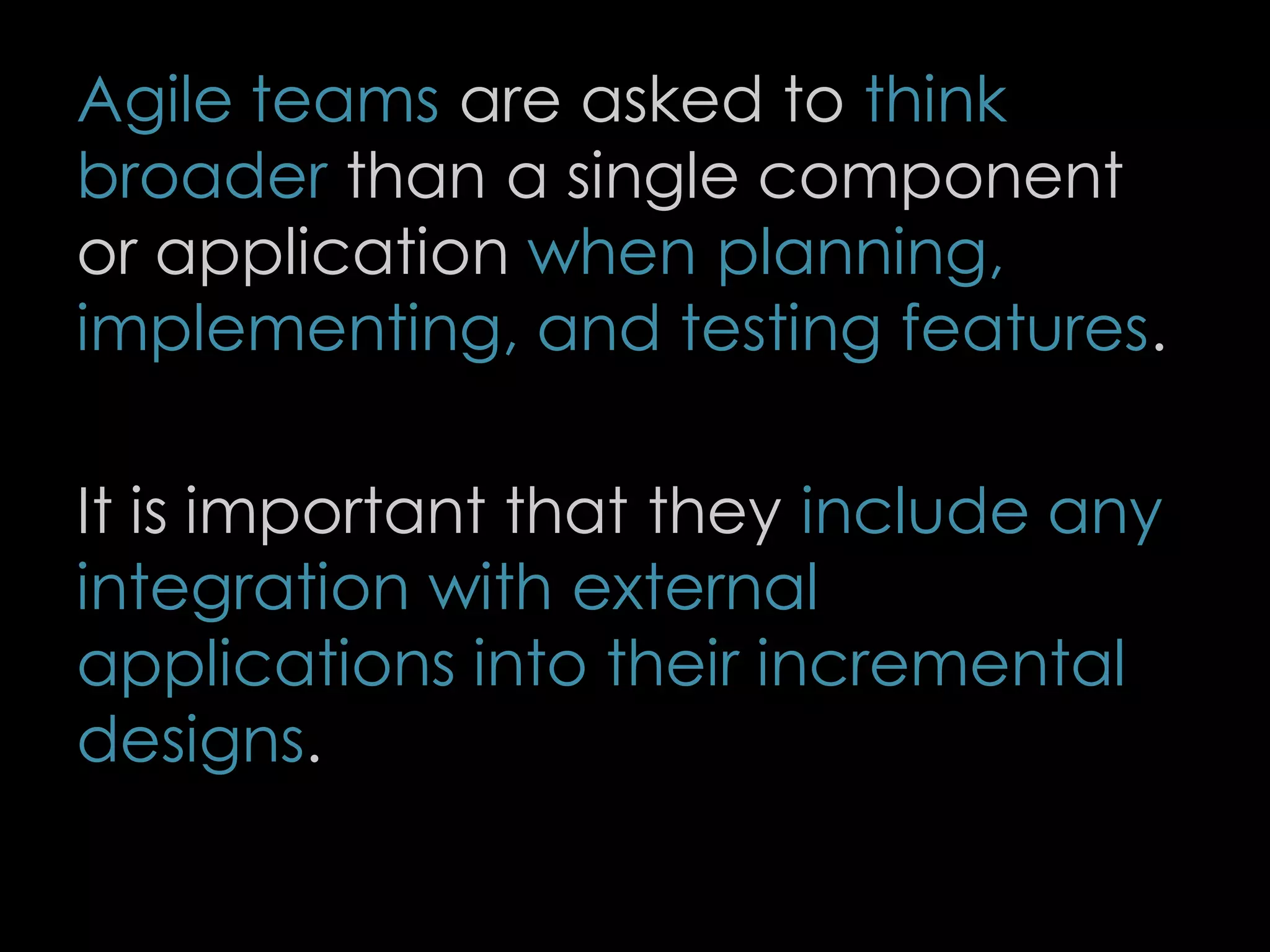 Agile teams are asked to think
broader than a single component
or application when planning,
implementing, and testing features.
It is important that they include any
integration with external
applications into their incremental
designs.
78
 