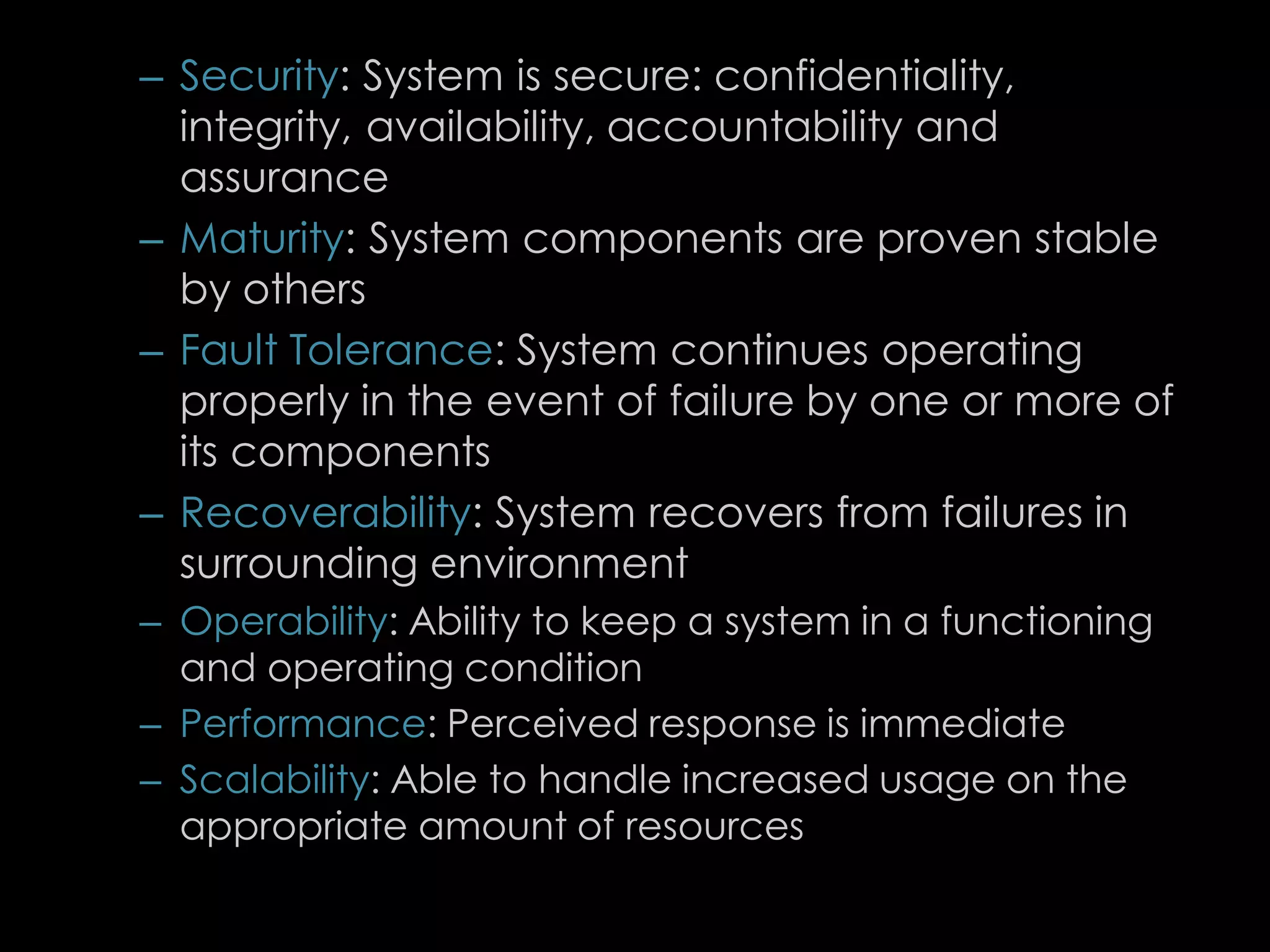 – Security: System is secure: confidentiality,
integrity, availability, accountability and
assurance
– Maturity: System components are proven stable
by others
– Fault Tolerance: System continues operating
properly in the event of failure by one or more of
its components
– Recoverability: System recovers from failures in
surrounding environment
– Operability: Ability to keep a system in a functioning
and operating condition
– Performance: Perceived response is immediate
– Scalability: Able to handle increased usage on the
appropriate amount of resources
81
 