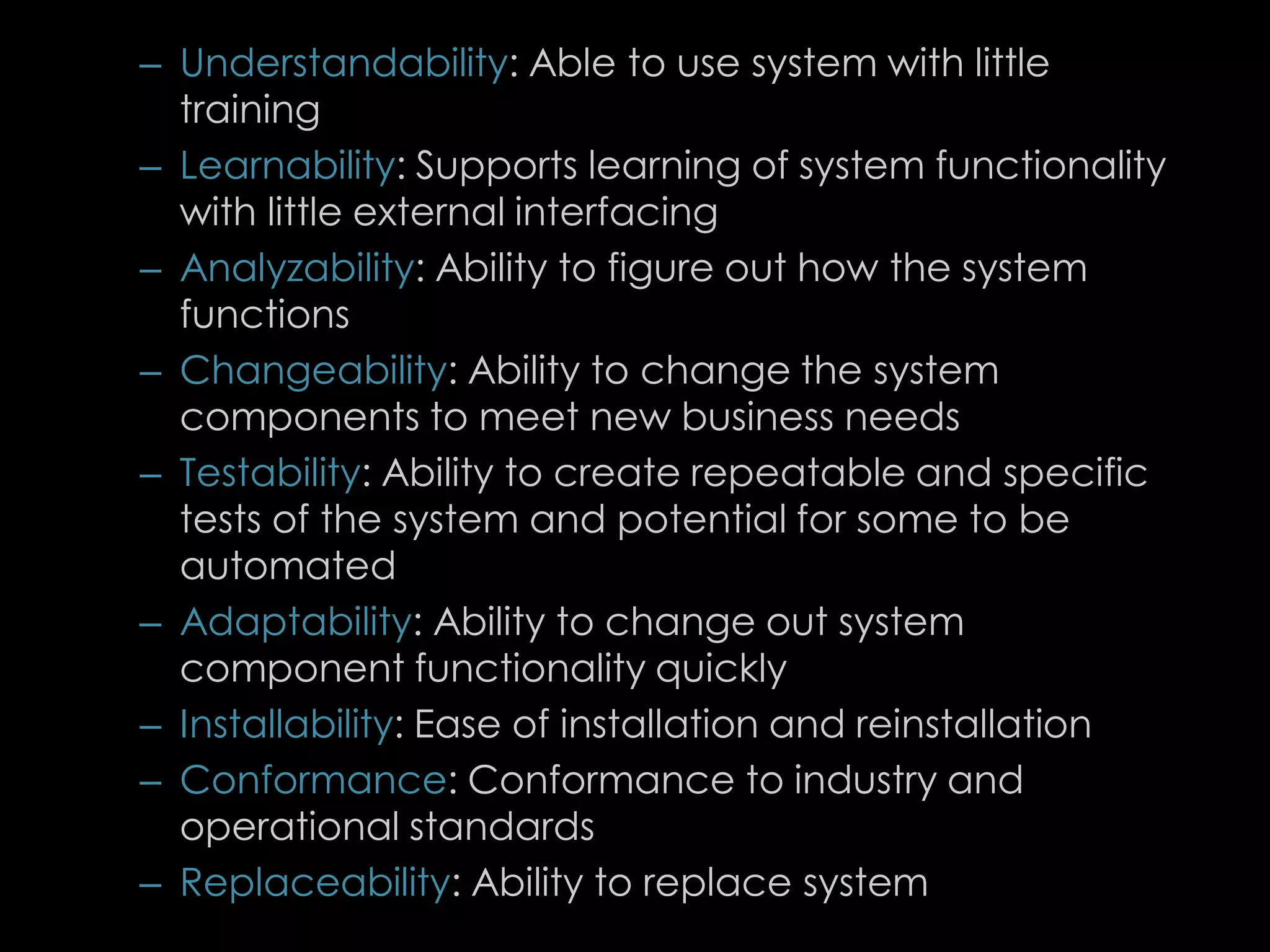 – Understandability: Able to use system with little
training
– Learnability: Supports learning of system functionality
with little external interfacing
– Analyzability: Ability to figure out how the system
functions
– Changeability: Ability to change the system
components to meet new business needs
– Testability: Ability to create repeatable and specific
tests of the system and potential for some to be
automated
– Adaptability: Ability to change out system
component functionality quickly
– Installability: Ease of installation and reinstallation
– Conformance: Conformance to industry and
operational standards
– Replaceability: Ability to replace system
82
 
