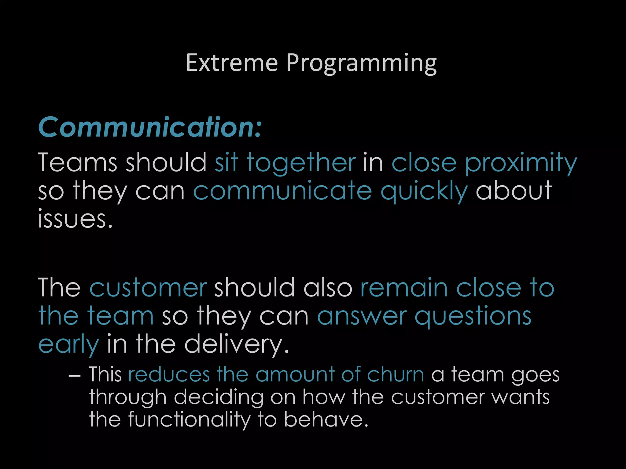 Extreme Programming
Communication:
Teams should sit together in close proximity
so they can communicate quickly about
issues.
The customer should also remain close to
the team so they can answer questions
early in the delivery.
– This reduces the amount of churn a team goes
through deciding on how the customer wants
the functionality to behave.
87
 