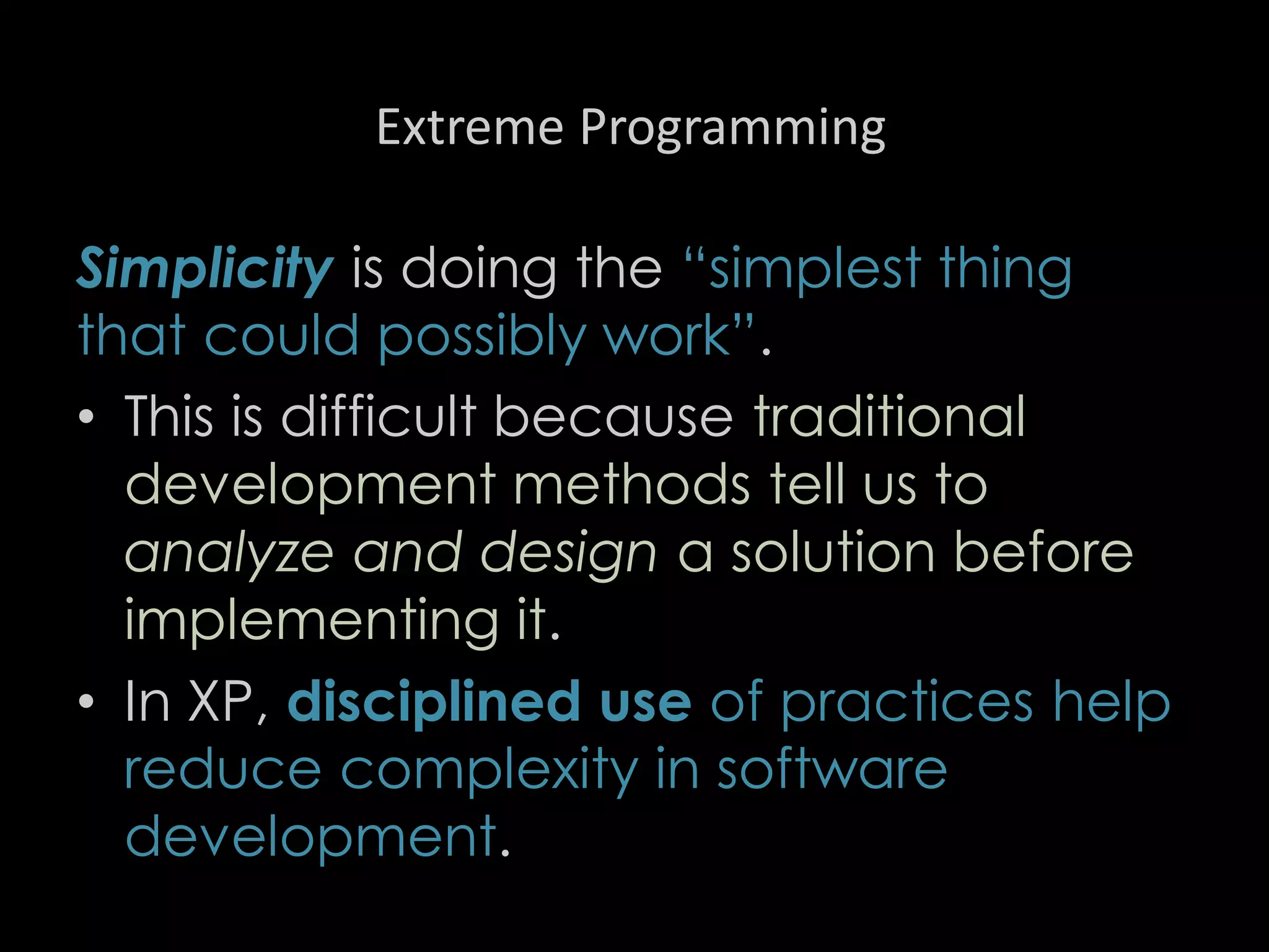Extreme Programming
Simplicity is doing the “simplest thing
that could possibly work”.
• This is difficult because traditional
development methods tell us to
analyze and design a solution before
implementing it.
• In XP, disciplined use of practices help
reduce complexity in software
development.
88
 