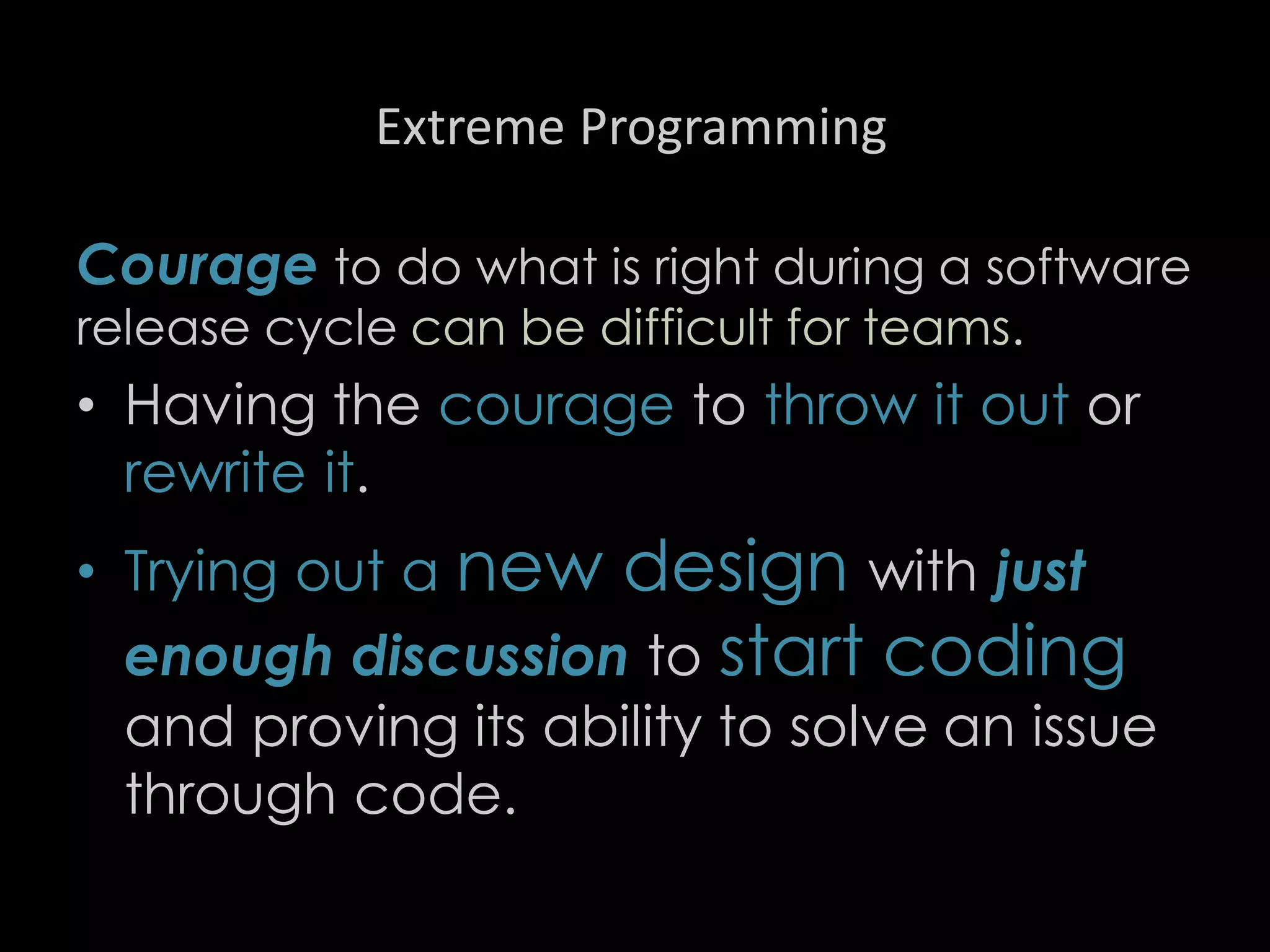 Extreme Programming
Courage to do what is right during a software
release cycle can be difficult for teams.
• Having the courage to throw it out or
rewrite it.
• Trying out a new design with just
enough discussion to start coding
and proving its ability to solve an issue
through code.
91
 