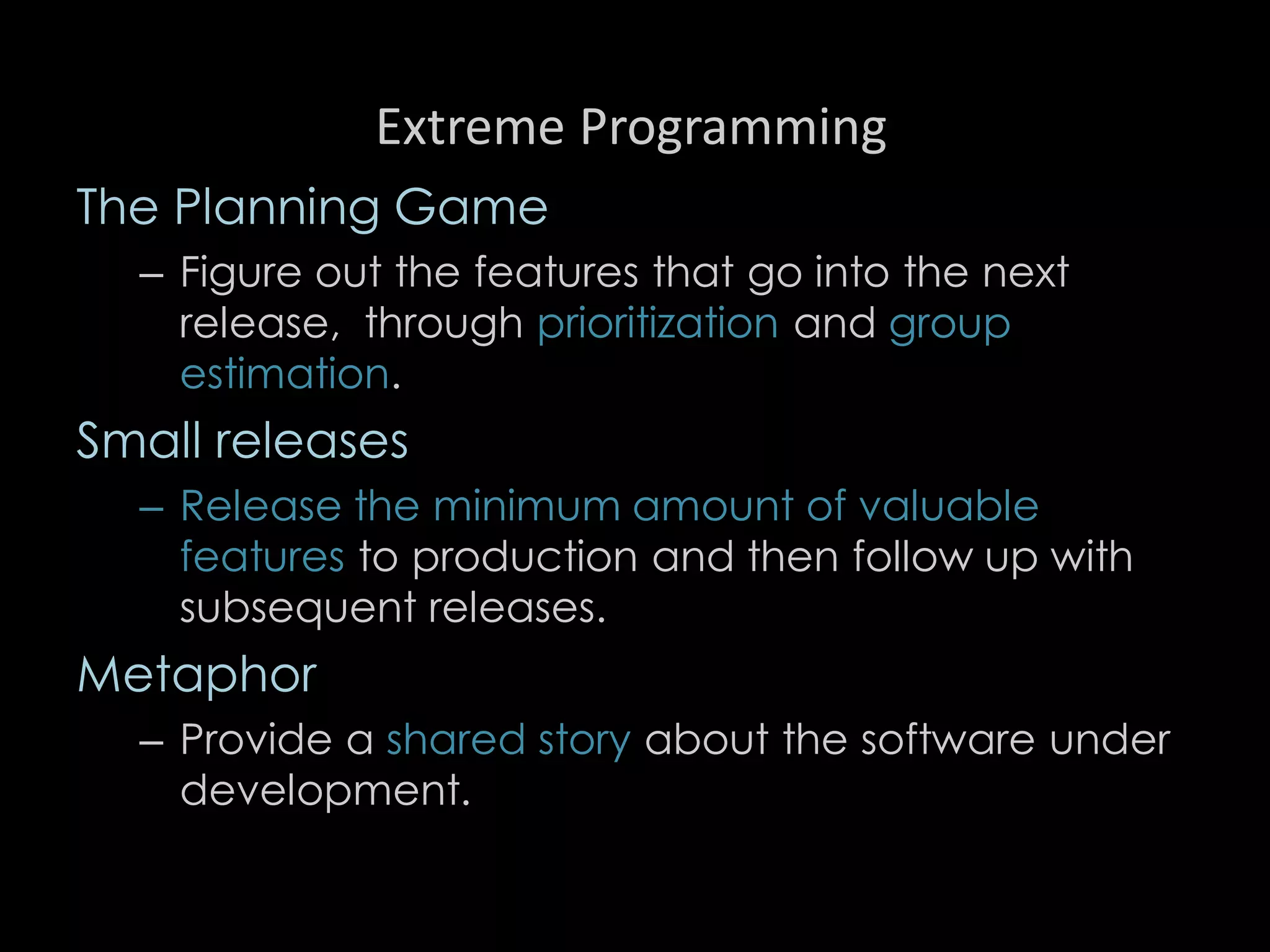 Extreme Programming
The Planning Game
– Figure out the features that go into the next
release, through prioritization and group
estimation.
Small releases
– Release the minimum amount of valuable
features to production and then follow up with
subsequent releases.
Metaphor
– Provide a shared story about the software under
development.
94
 