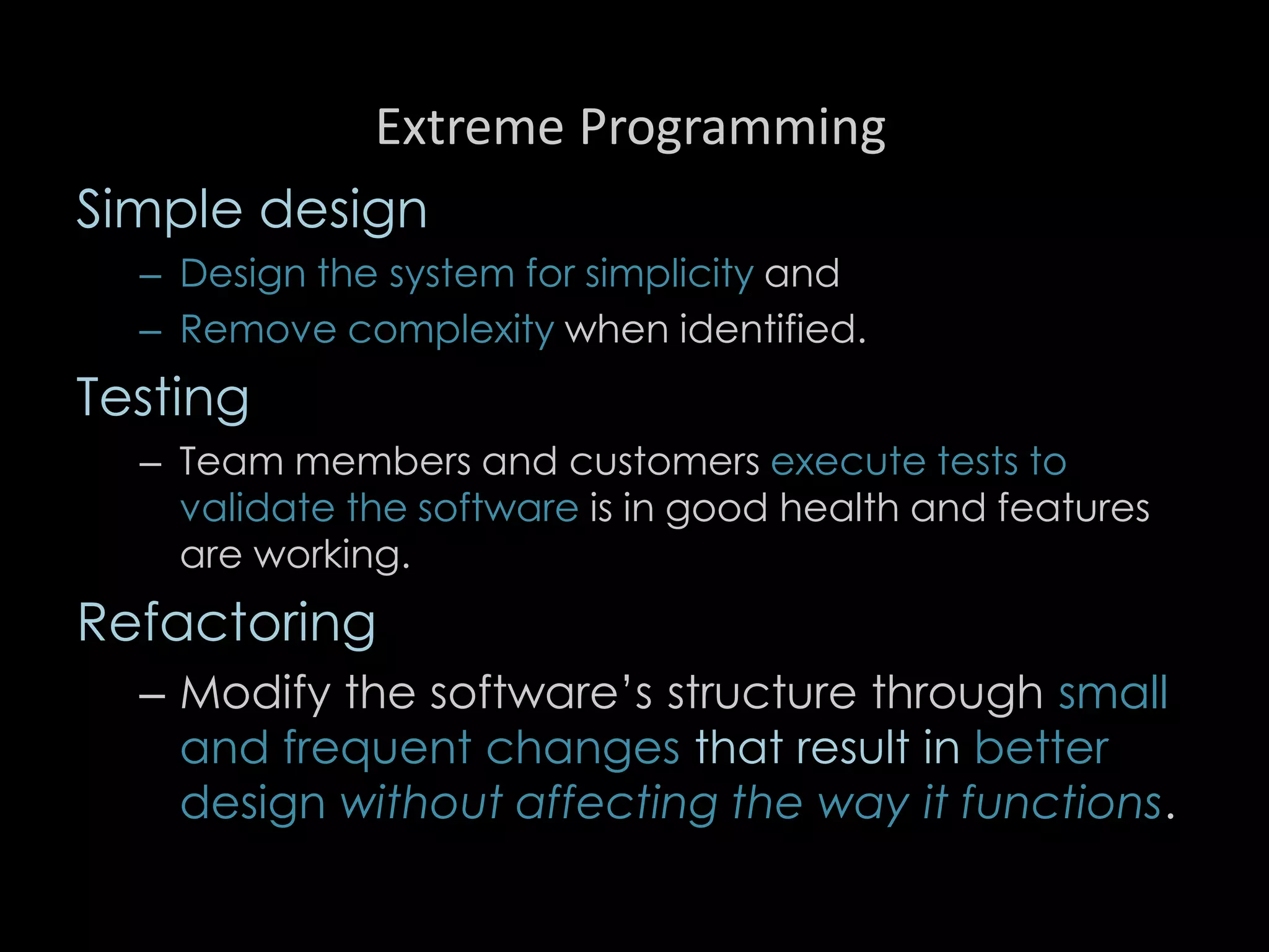 Extreme Programming
Simple design
– Design the system for simplicity and
– Remove complexity when identified.
Testing
– Team members and customers execute tests to
validate the software is in good health and features
are working.
Refactoring
– Modify the software’s structure through small
and frequent changes that result in better
design without affecting the way it functions.
95
 