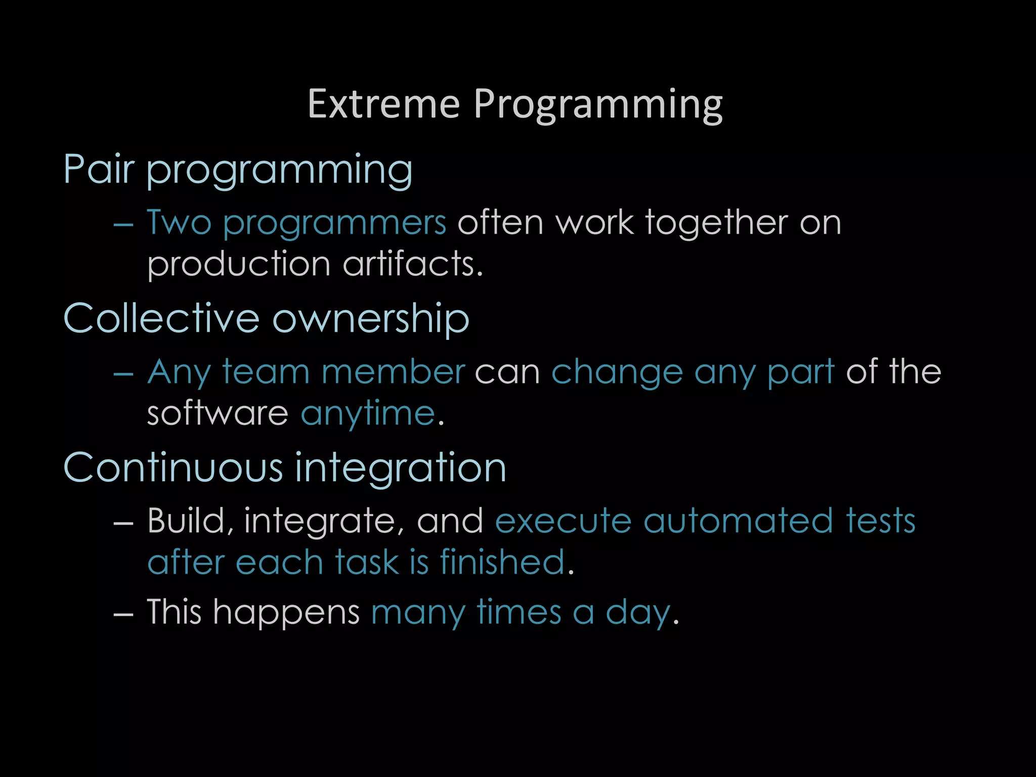 Extreme Programming
Pair programming
– Two programmers often work together on
production artifacts.
Collective ownership
– Any team member can change any part of the
software anytime.
Continuous integration
– Build, integrate, and execute automated tests
after each task is finished.
– This happens many times a day.
96
 