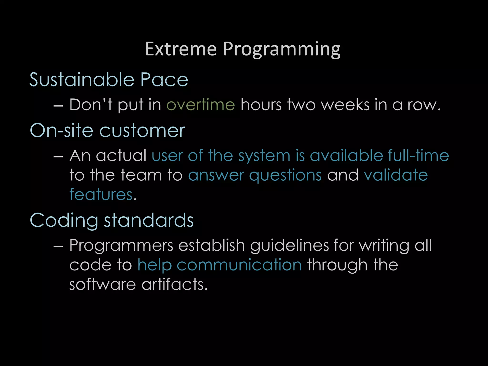 Extreme Programming
Sustainable Pace
– Don’t put in overtime hours two weeks in a row.
On-site customer
– An actual user of the system is available full-time
to the team to answer questions and validate
features.
Coding standards
– Programmers establish guidelines for writing all
code to help communication through the
software artifacts.
97
 