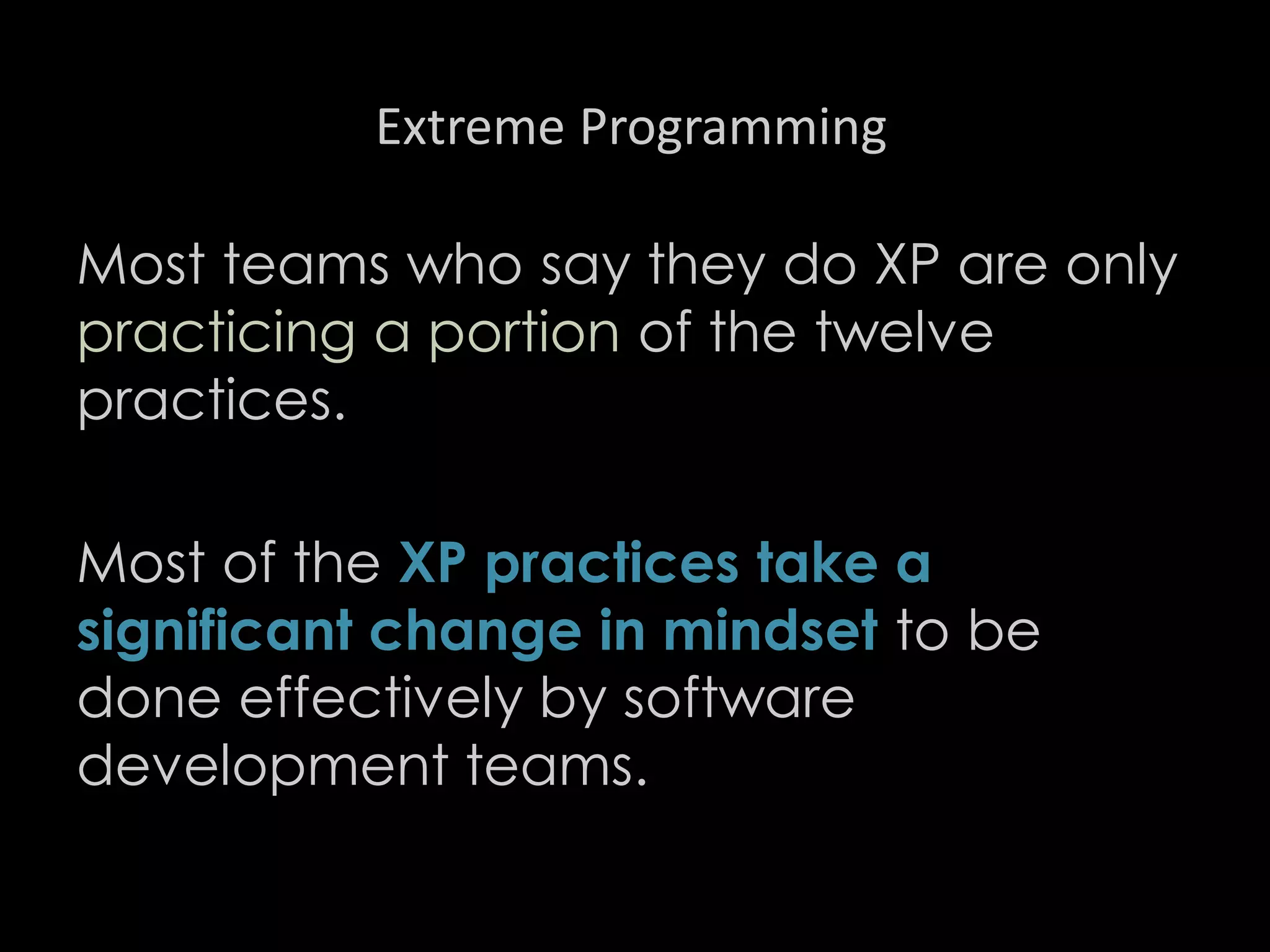 Extreme Programming
Most teams who say they do XP are only
practicing a portion of the twelve
practices.
Most of the XP practices take a
significant change in mindset to be
done effectively by software
development teams.
98
 