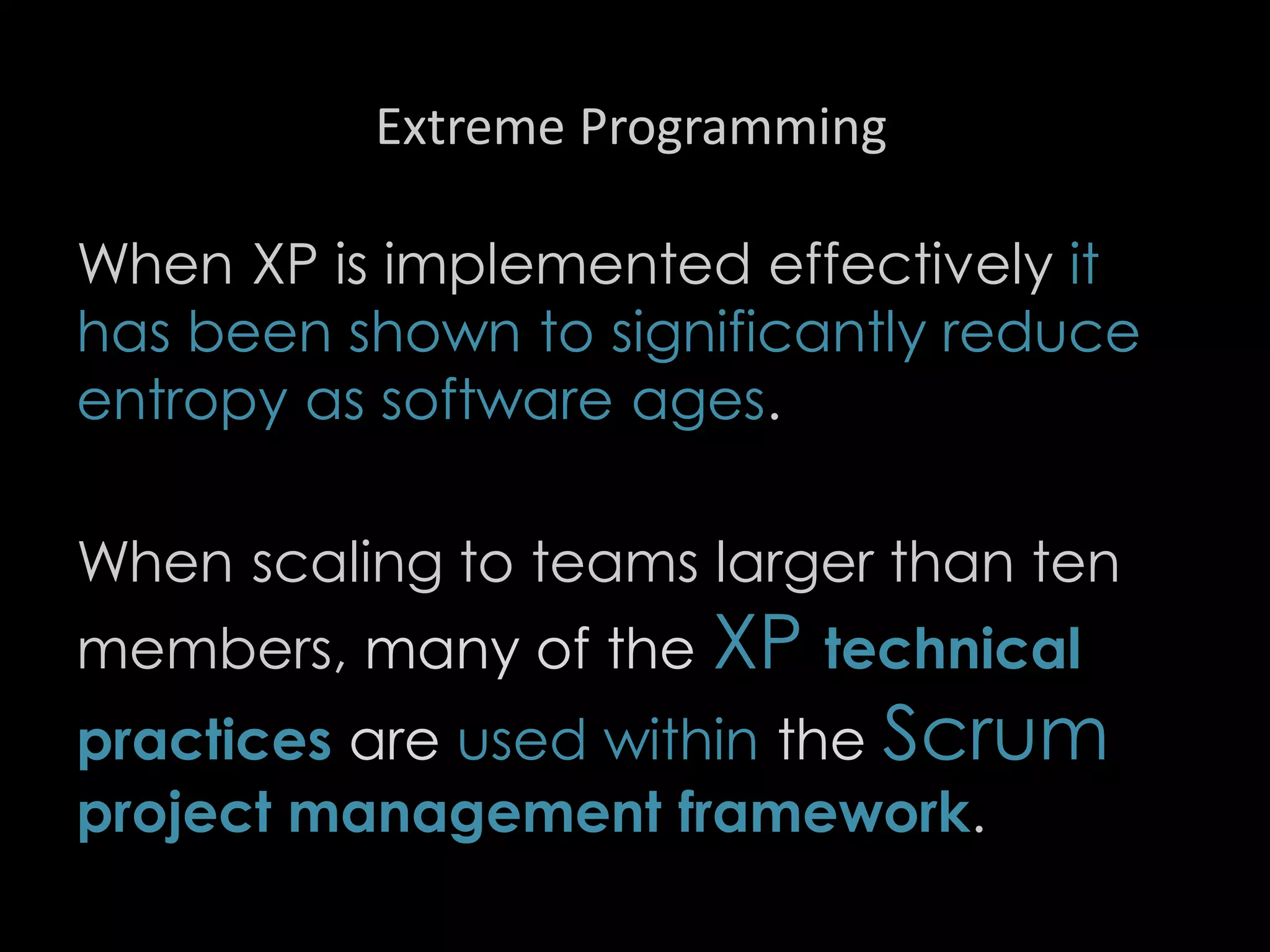 Extreme Programming
When XP is implemented effectively it
has been shown to significantly reduce
entropy as software ages.
When scaling to teams larger than ten
members, many of the XP technical
practices are used within the Scrum
project management framework.
99
 
